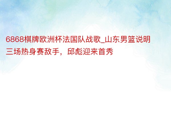6868棋牌欧洲杯法国队战歌_山东男篮说明三场热身赛敌手，邱彪迎来首秀