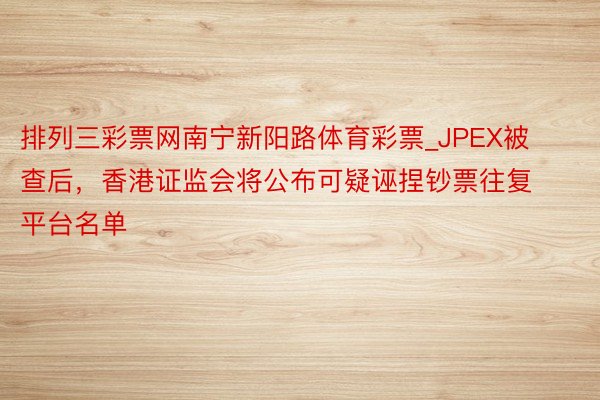 排列三彩票网南宁新阳路体育彩票_JPEX被查后，香港证监会将公布可疑诬捏钞票往复平台名单