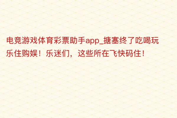 电竞游戏体育彩票助手app_搪塞终了吃喝玩乐住购娱！乐迷们，这些所在飞快码住！