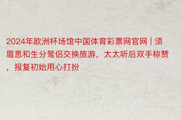 2024年欧洲杯场馆中国体育彩票网官网 | 须眉思和生分鸳侣交换旅游，太太听后双手称赞，报复初始用心打扮