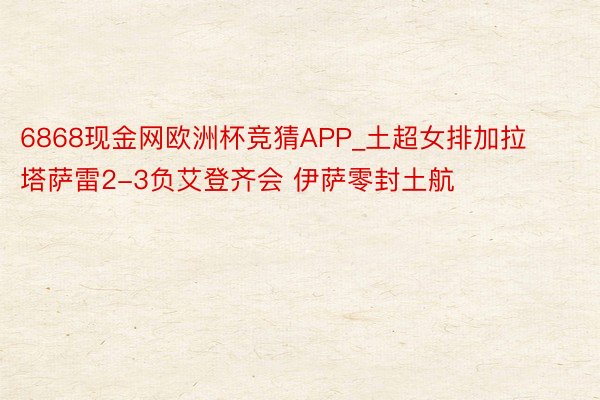 6868现金网欧洲杯竞猜APP_土超女排加拉塔萨雷2-3负艾登齐会 伊萨零封土航