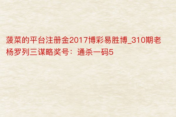 菠菜的平台注册金2017博彩易胜博_310期老杨罗列三谋略奖号：通杀一码5