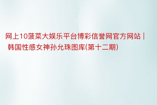 网上10菠菜大娱乐平台博彩信誉网官方网站 | 韩国性感女神孙允珠图库(第十二期)