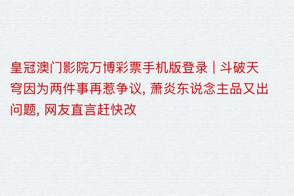 皇冠澳门影院万博彩票手机版登录 | 斗破天穹因为两件事再惹争议, 萧炎东说念主品又出问题, 网友直言赶快改