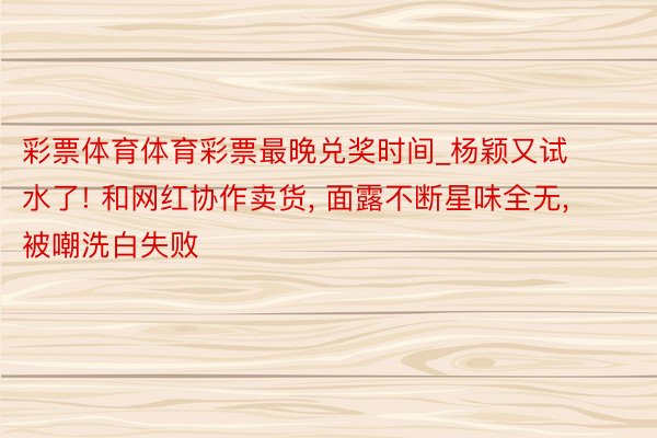彩票体育体育彩票最晚兑奖时间_杨颖又试水了! 和网红协作卖货, 面露不断星味全无, 被嘲洗白失败
