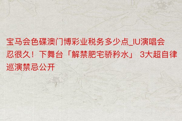 宝马会色碟澳门博彩业税务多少点_IU演唱会忍很久！下舞台「解禁肥宅骄矜水」 3大超自律巡演禁忌公开