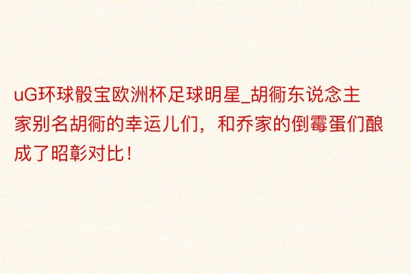 uG环球骰宝欧洲杯足球明星_胡衕东说念主家别名胡衕的幸运儿们，和乔家的倒霉蛋们酿成了昭彰对比！