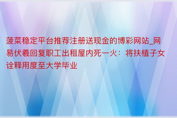 菠菜稳定平台推荐注册送现金的博彩网站_网易伏羲回复职工出租屋内死一火：将扶植子女诠释用度至大学毕业