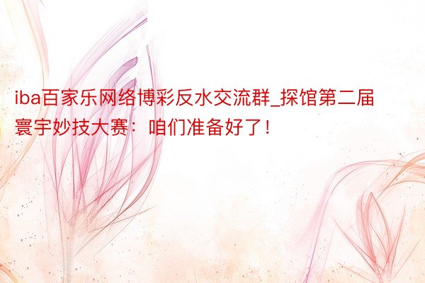 iba百家乐网络博彩反水交流群_探馆第二届寰宇妙技大赛：咱们准备好了！