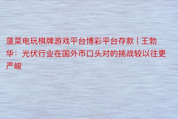 菠菜电玩棋牌游戏平台博彩平台存款 | 王勃华：光伏行业在国外市口头对的挑战较以往更严峻