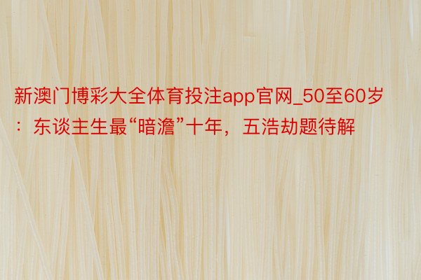 新澳门博彩大全体育投注app官网_50至60岁：东谈主生最“暗澹”十年，五浩劫题待解