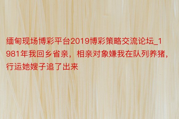 缅甸现场博彩平台2019博彩策略交流论坛_1981年我回乡省亲，相亲对象嫌我在队列养猪，行运她嫂子追了出来