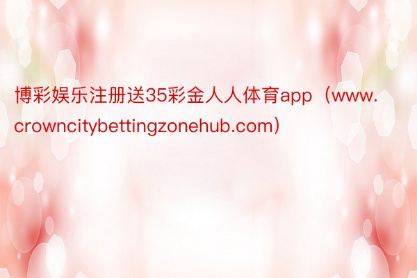 博彩娱乐注册送35彩金人人体育app（www.crowncitybettingzonehub.com）