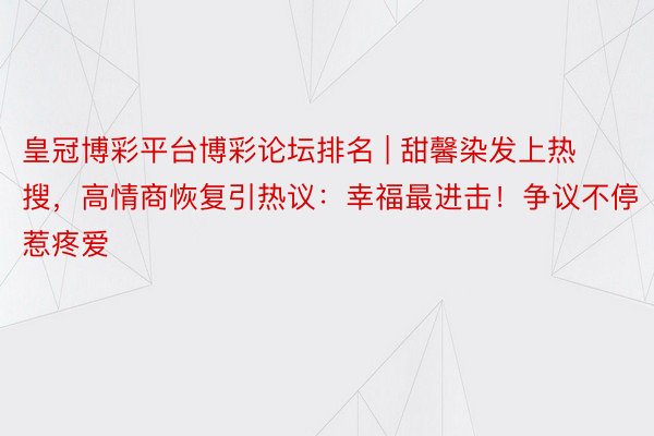 皇冠博彩平台博彩论坛排名 | 甜馨染发上热搜，高情商恢复引热议：幸福最进击！争议不停惹疼爱
