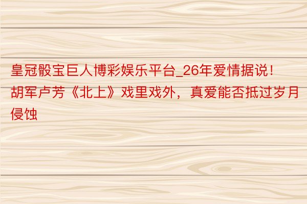 皇冠骰宝巨人博彩娱乐平台_26年爱情据说！胡军卢芳《北上》戏里戏外，真爱能否抵过岁月侵蚀