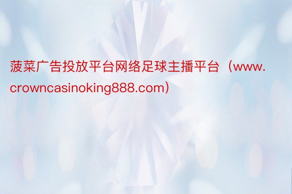 菠菜广告投放平台网络足球主播平台（www.crowncasinoking888.com）