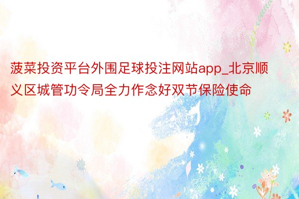 菠菜投资平台外围足球投注网站app_北京顺义区城管功令局全力作念好双节保险使命