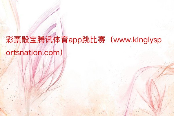 彩票骰宝腾讯体育app跳比赛（www.kinglysportsnation.com）