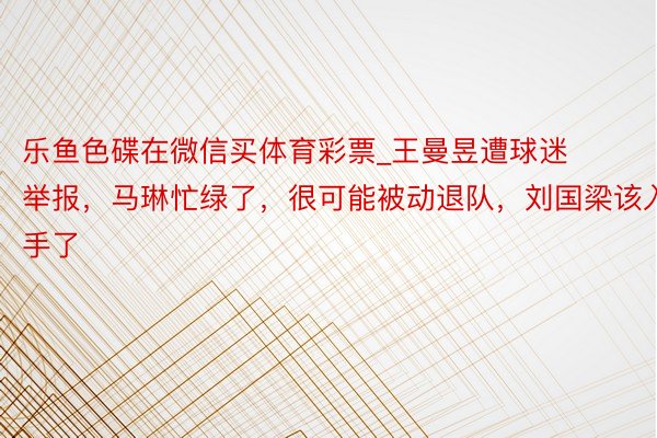 乐鱼色碟在微信买体育彩票_王曼昱遭球迷举报，马琳忙绿了，很可能被动退队，刘国梁该入手了